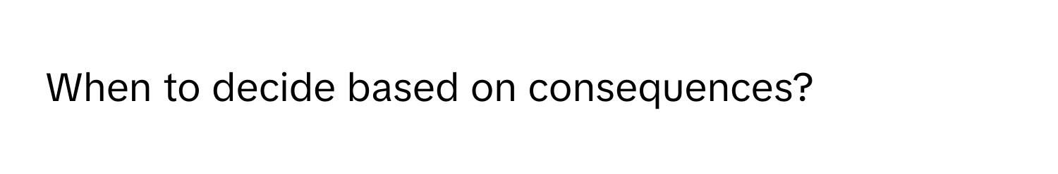 When to decide based on consequences?