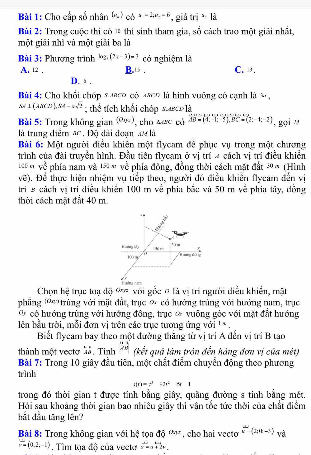 Cho cấp số nhân (u_n)_COu_1=2;u_2=6 , giá [I] i's là
Bài 2: Trong cuộc thi có 1 thí sinh tham gia, Shat O cách trao một giải nhất,
một giải nhì và một giải ba là
Bài 3: Phương trình log _3(2x-3)=3 có nghiệm là
A. 12 . B. 15. C. 13.
D. 6 .
Bài 4: Cho khối chóp s.ABCD có ABCD là hình vuông có cạnh là 3ª ,
SA⊥(ABCD), SA=asqrt(2); thể tích khối chóp s.ABCD là
Bài 5: Trong không gian (Oxyz) , cho △ ABC có overline AB=(4;-1;-5),BC=(2;-4;-2) , gọi m
là trung điểm Bc . Độ dài đoạn 4M là
Bài 6: Một người điều khiển một flycam để phục vụ trong một chương
trình của đài truyền hình. Đầu tiên flycam ở vị trí 4 cách vị trí điều khiển
100 ''' về phía nam và 150 m' về phía đông, đồng thời cách mặt đất 30 ''' (Hình
vẽ). Để thực hiện nhiệm vụ tiếp theo, người đó điều khiển flycam đến vị
trí ß cách vị trí điều khiển 100 m về phía bắc và 50 m về phía tây, đồng
thời cách mặt đất 40 m.
Chọn hệ trục toạ độ Oxyz với gốc ० là vị trí người điều khiển, mặt
phẳng (ơ) trùng với mặt đất, trục ơ có hướng trùng với hướng nam, trục
% có hướng trùng với hướng đông, trục ∝ vuông góc với mặt đất hướng
lên bầu trời, mỗi đơn vị trên các trục tương ứng với ' ''' .
Biết flycam bay theo một đường thắng từ vị trí A đến vị trí B tạo
thành một vectơ beginarrayr uu ABendarray. Tính beginvmatrix u&u ABendvmatrix (kết quả làm tròn đến hàng đơn vị của mét)
Bài 7: Trong 10 giây đầu tiên, một chất điểm chuyển động theo phương
trình
s(t)=t^312t^2 -t5t1
trong đó thời gian t được tính bằng giây, quãng đường s tính bằng mét.
Hỏi sau khoảng thời gian bao nhiêu giây thì vận tốc tức thời của chất điểm
bắt đầu tăng lên?
Bài 8: Trong không gian với hệ tọa đó 6^(Oxyz) , cho hai vectơ u=(2;0;-3) và
v=(0;2;-1). Tìm tọa độ của vectơ beginarrayr uto u+2v. a=u+2v.endarray