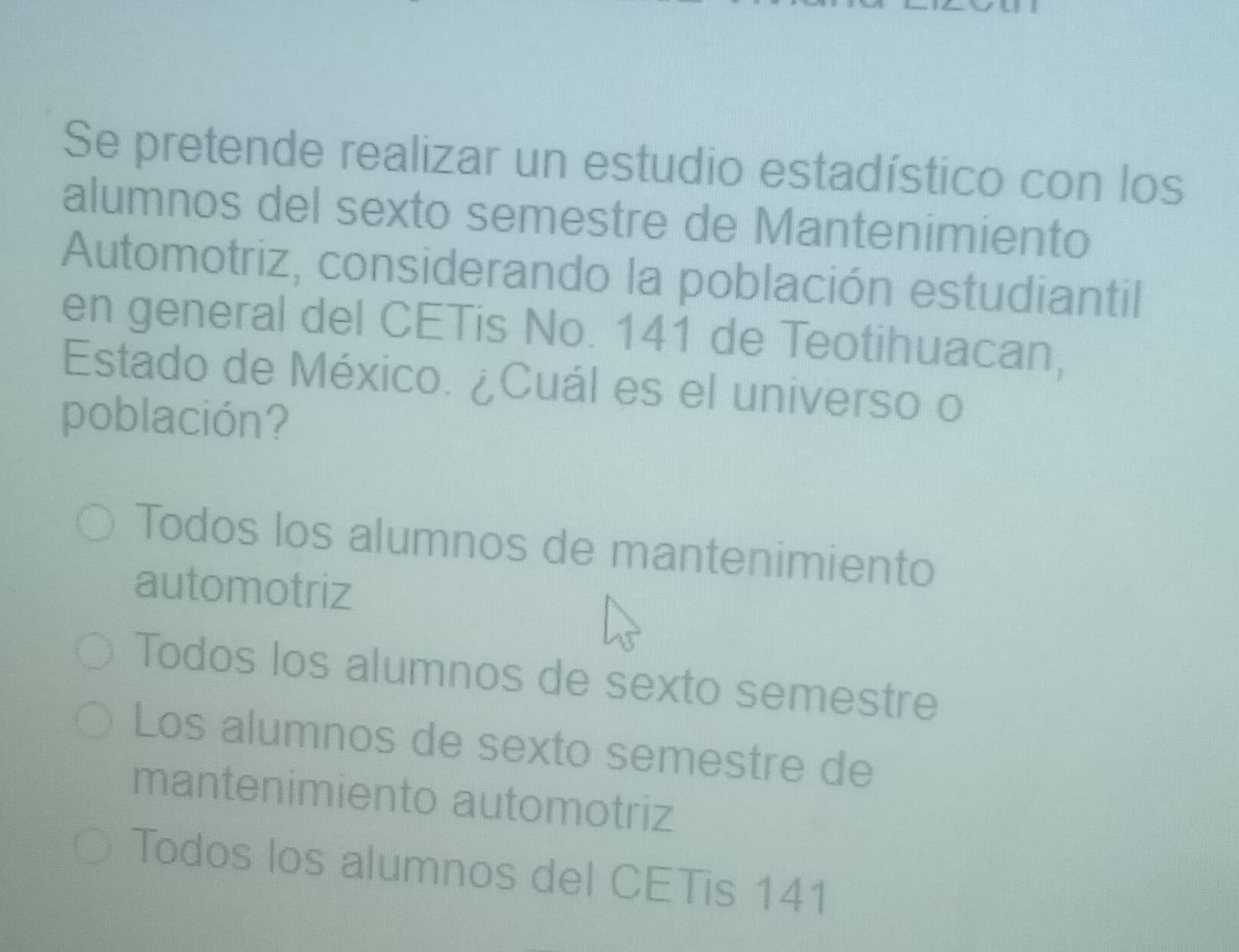 Se pretende realizar un estudio estadístico con los
alumnos del sexto semestre de Mantenimiento
Automotriz, considerando la población estudiantil
en general del CETis No. 141 de Teotihuacan,
Estado de México. ¿Cuál es el universo o
población?
Todos los alumnos de mantenimiento
automotriz
Todos los alumnos de sexto semestre
Los alumnos de sexto semestre de
mantenimiento automotriz
Todos los alumnos del CETis 141