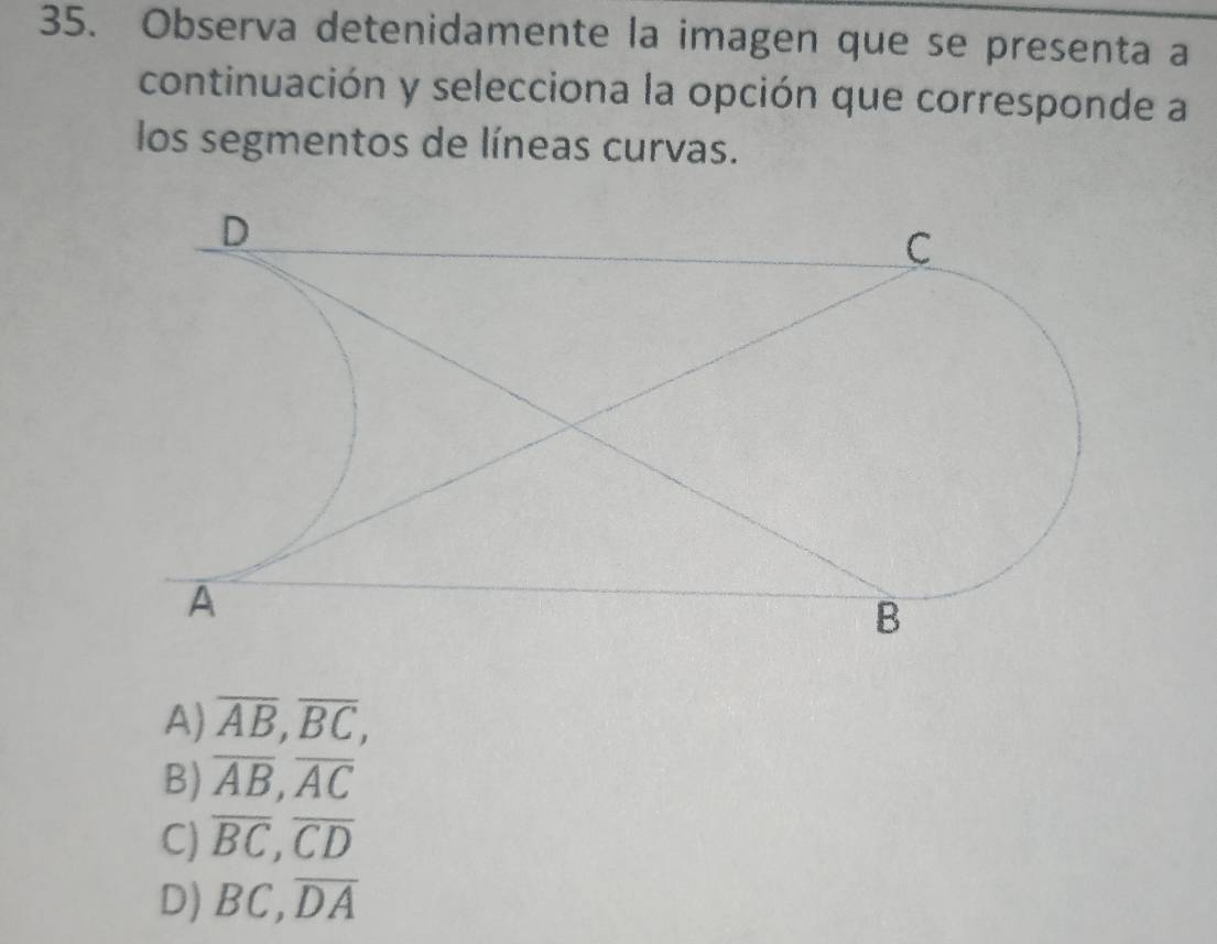 Observa detenidamente la imagen que se presenta a
continuación y selecciona la opción que corresponde a
los segmentos de líneas curvas.
A) overline AB, overline BC,
B) overline AB, overline AC
C) overline BC, overline CD
D) BC, overline DA