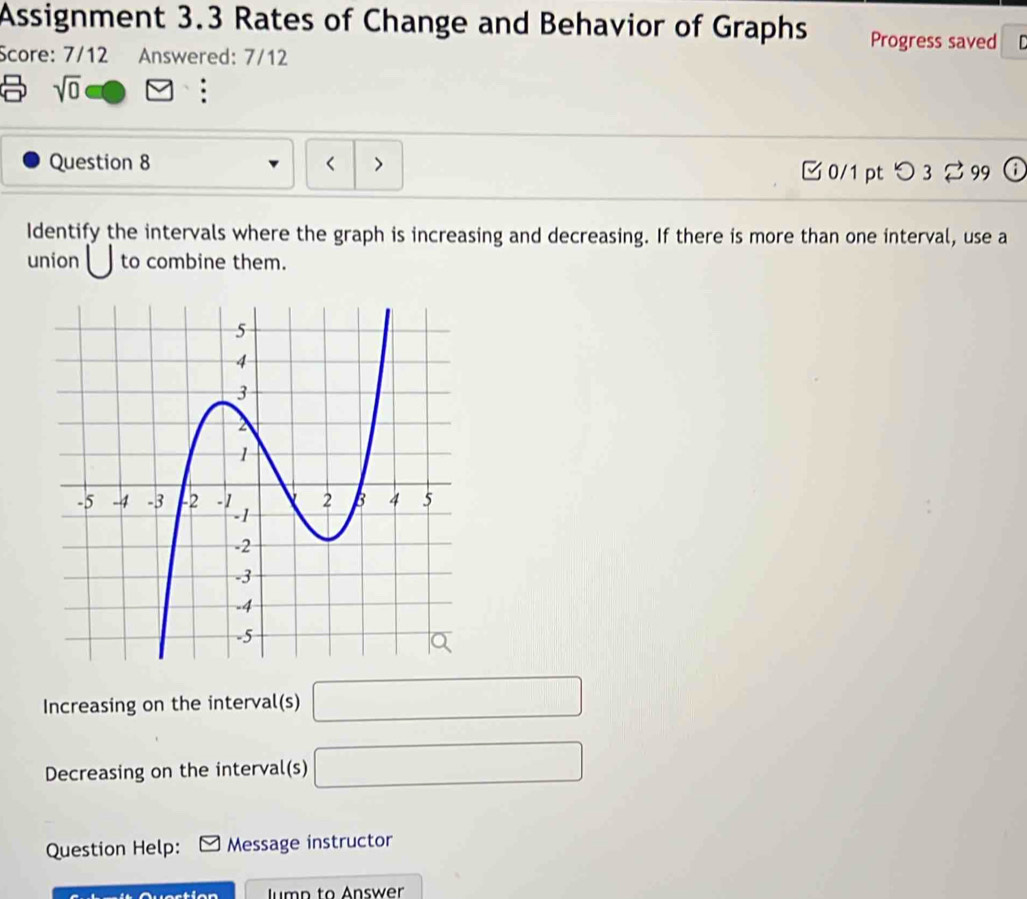 Assignment 3.3 Rates of Change and Behavior of Graphs Progress saved 
Score: 7/12 Answered: 7/12
sqrt(0) F
Question 8 □
Decreasing on the interval(s) □ 
Question Help: Message instructor 
n mn to Answer