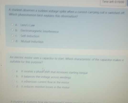 ime left 6r1969
h student cbserves a sudden voltage spive when a carent carepng col is swtched off
Which phenomenon best explains this dosennition?
a.Lenz's Law. Electromagnetic Interference
6 SMM -Induction
d. Mutual induction
hn electric motor uses a capacitor to start. Which craractenstic of the capactor makes it
suitable for this purposr
a. It creates a phas? shif that increases starting torque
b. It balances the voltage across windings
It minimdes current flow in the motor
d. It reduces resstive losses in the mator