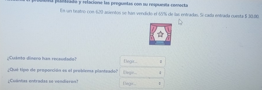 piobiéma planteado y relacione las preguntas con su respuesta correcta 
En un teatro con 620 asientos se han vendido el 65% de las entradas. Si cada entrada cuesta $ 30,00. 
¿Cuánto dinero han recaudado? Elegir... 
¿Qué tipo de proporción es el problema planteado? Elegir... 
¿Cuántas entradas se vendieron? Elegir...