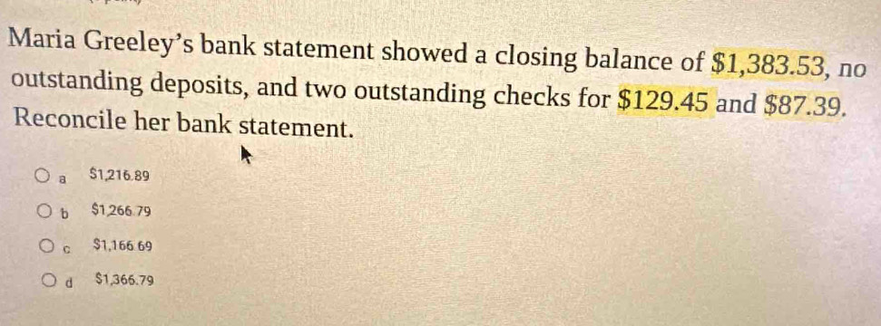 Maria Greeley’s bank statement showed a closing balance of $1,383.53, no
outstanding deposits, and two outstanding checks for $129.45 and $87.39.
Reconcile her bank statement.
a $1,216.89
b $1,266 79
c $1,166 69
d $1,366.79