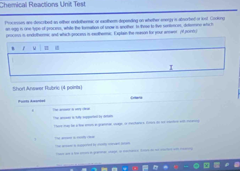 Chemical Reactions Unit Test
Processes are described as either endothermic or exotherm depending on whether energy is absorbed or lost. Cooking
an egg is one type of process, while the formation of snow is another. In three to five sentences, defermine which
process is endothermic and which process is exothermic. Explain the reason for your answer. (4 points)
B 1 u i
I
Short Answer Rubric (4 points)
Points Awarded Criteria
4 The answer is very clear.
The answer is fully supported by defails
There may be a few errors in grammar, usage, or mechanics. Errors do not interfere with meanng
3 The answer is mosiy clear
The answer is supported by mostly relevant details
There are a few errors in grammar, usage, or mechanics. Errors du not interfere with ineaning