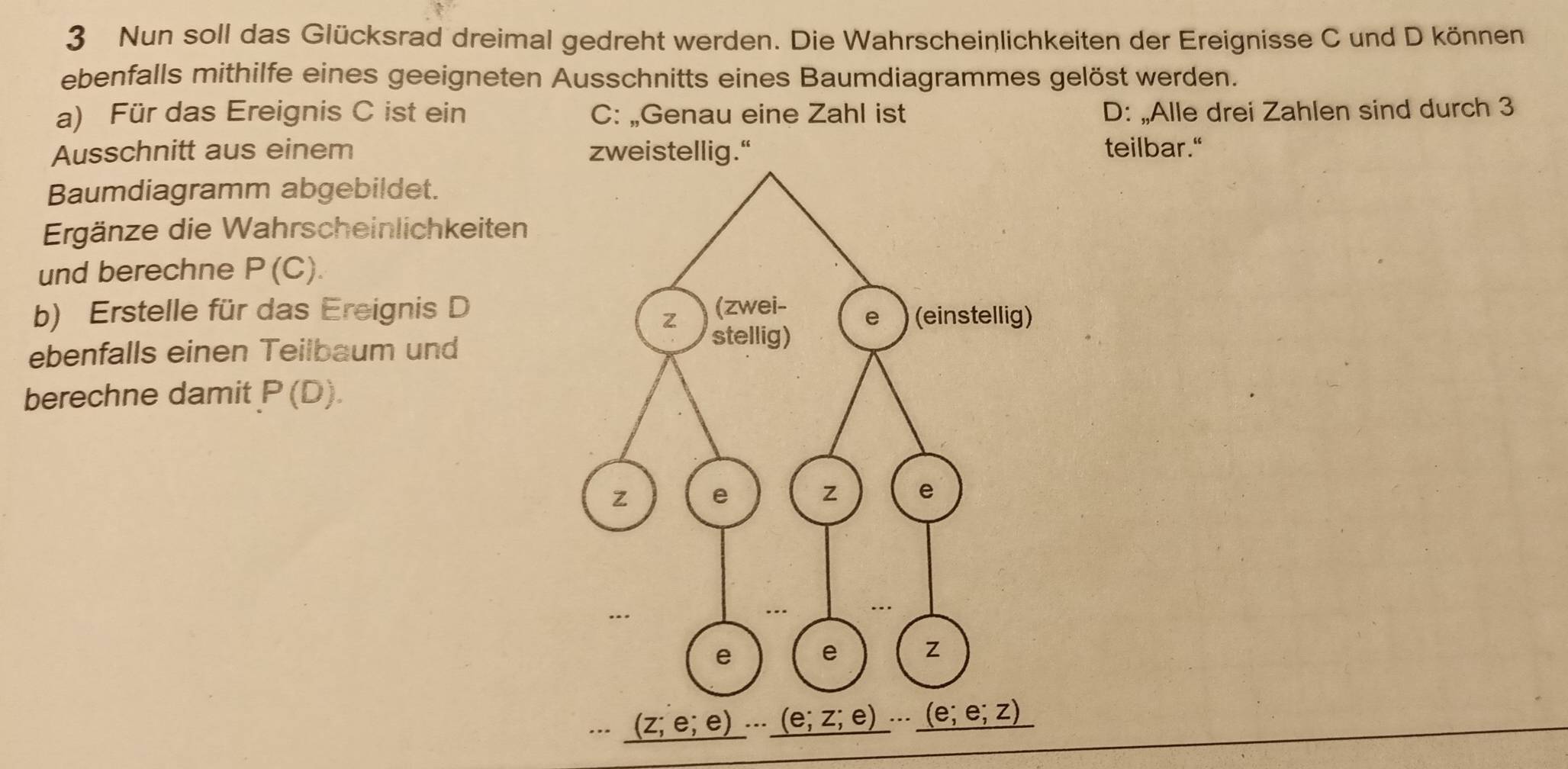 Nun soll das Glücksrad dreimal gedreht werden. Die Wahrscheinlichkeiten der Ereignisse C und D können
ebenfalls mithilfe eines geeigneten Ausschnitts eines Baumdiagrammes gelöst werden.
a) Für das Ereignis C ist ein C: „Genau eine Zahl ist D: „Alle drei Zahlen sind durch 3
Ausschnitt aus einem zweistellig.“ teilbar."
Baumdiagramm abgebildet.
Ergänze die Wahrscheinlichkeiten
und berechne P(C).
b) Erstelle für das Ereignis D
ebenfalls einen Teilbaum und
berechne damit P(D).