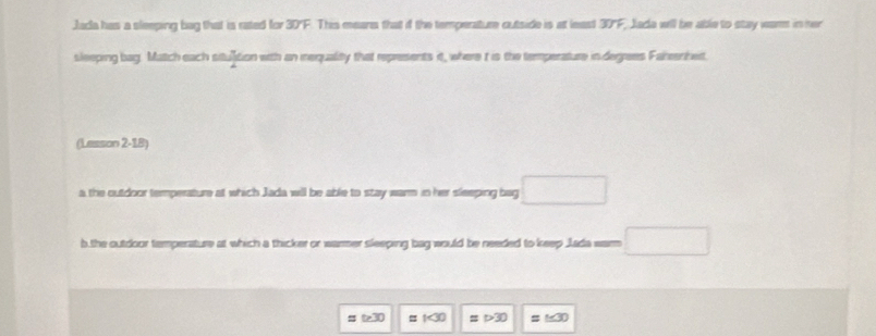 Jada has a sleeping bag that is rated for 30°F. This mears that if the temperature outside is at least overline 3JF Jada will be able to stay warm in her 
sleeping bag. Match each sitution with an inequality that represents it, where t is the temperature in degrees Fahenhet.
(Lesson 2-18)
a the outdoor temperature at which Jada will be able to stay warm in her sleeping bag □ 
b.the outdoor temperature at which a thicker or warmer sleeping bag would be needed to keep Jada warm □
approx t≥ 30 =1<30</tex> =1>30 =1≤ 30