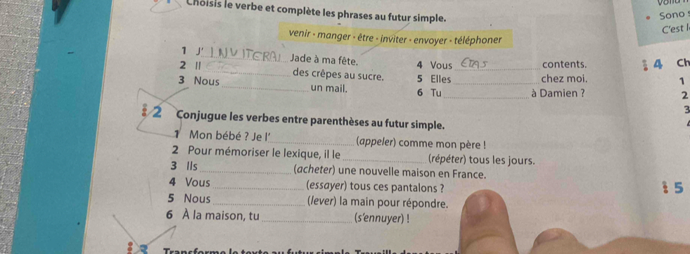 Choisis le verbe et complète les phrases au futur simple. 
Sono 
C'est I 
venir - manger - être - inviter - envoyer - téléphoner 
1 J'_ Jade à ma fête. 4 Vous 
contents. § 4 Ch 
2 ' _des crêpes au sucre. 5 Elles_ 
chez moi. 
1 
3 Nous _un mail. 6 Tu_ 
_à Damien ? 2 
3 
2 Conjugue les verbes entre parenthèses au futur simple. 
Mon bébé ? Je l'_ (appeler) comme mon père ! 
2 Pour mémoriser le lexique, il le_ (répéter) tous les jours. 
3 lls _(acheter) une nouvelle maison en France. 
4 Vous _(essayer) tous ces pantalons ?  5 
5 Nous_ (lever) la main pour répondre. 
6 À la maison, tu _(s'ennuyer) ! 
Trancfor