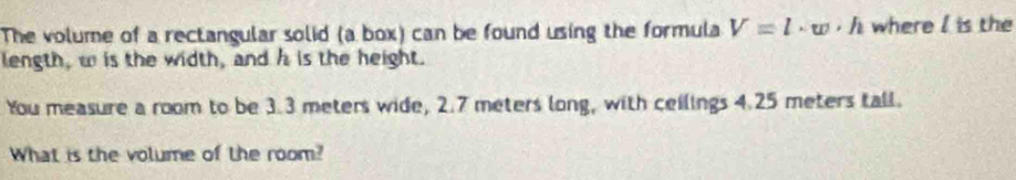 The volume of a rectangular solid (a box) can be found using the formula V=l· w· h where I is the 
length, wis the width, and h is the height. 
You measure a room to be 3.3 meters wide, 2.7 meters long, with ceilings 4.25 meters tall. 
What is the volume of the room?