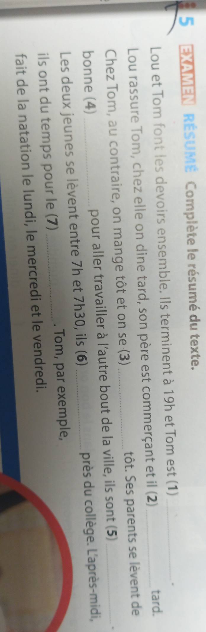 EXAMEN RÉSUMÉ Complète le résumé du texte. 
Lou et Tom font les devoirs ensemble. Ils terminent à 19h et Tom est (1)_ 
. 
Lou rassure Tom, chez elle on dine tard, son père est commerçant et il (2) _tard. 
Chez Tom, au contraire, on mange tôt et on se (3) _tôt. Ses parents se lèvent de 
bonne (4) _pour aller travailler à l'autre bout de la ville, ils sont (5) 
. 
Les deux jeunes se lèvent entre 7h et 7h30, ils (6) _près du collège. L'après-midi, 
ils ont du temps pour le (7) _. Tom, par exemple, 
fait de la natation le lundi, le mercredi et le vendredi.