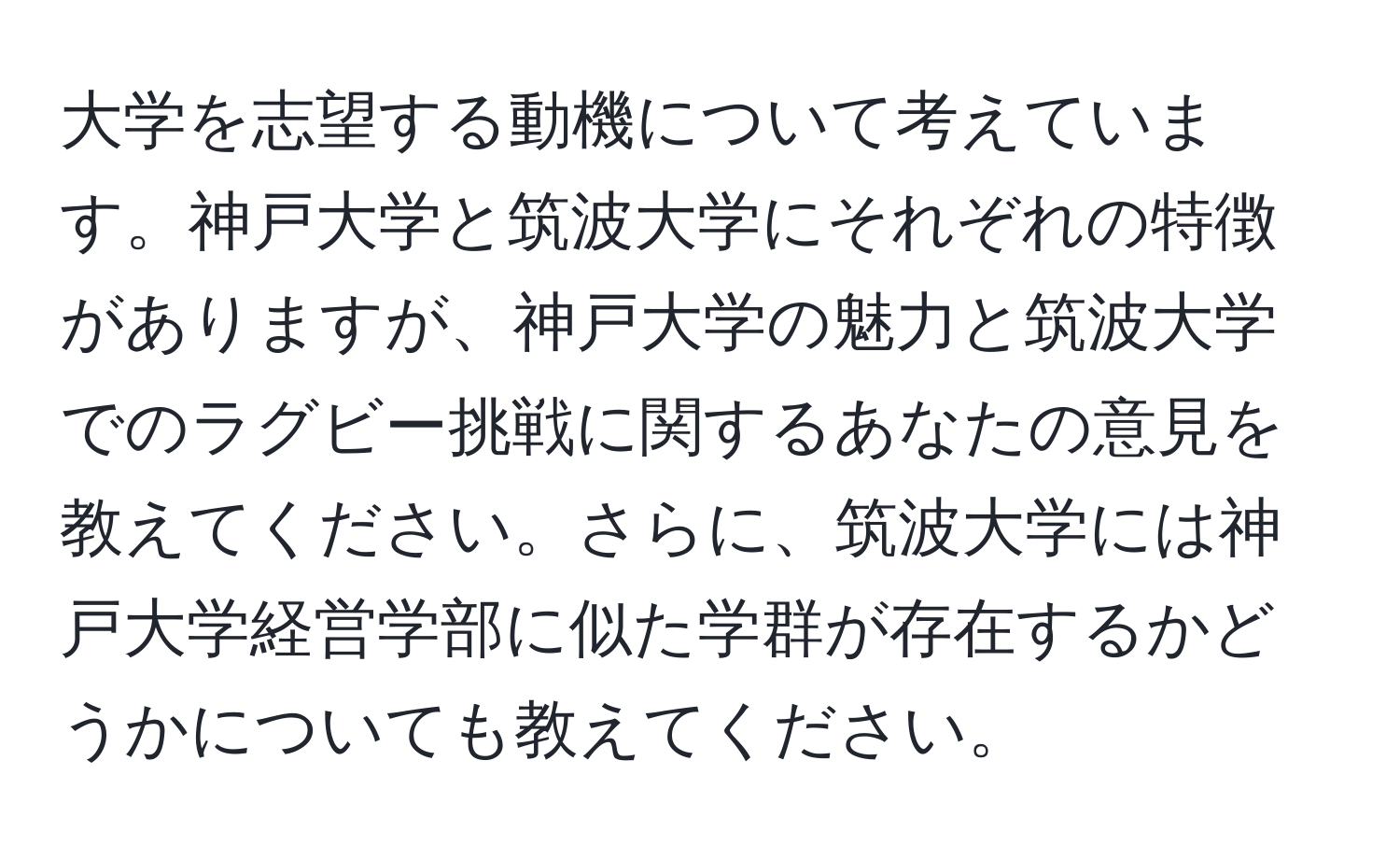 大学を志望する動機について考えています。神戸大学と筑波大学にそれぞれの特徴がありますが、神戸大学の魅力と筑波大学でのラグビー挑戦に関するあなたの意見を教えてください。さらに、筑波大学には神戸大学経営学部に似た学群が存在するかどうかについても教えてください。