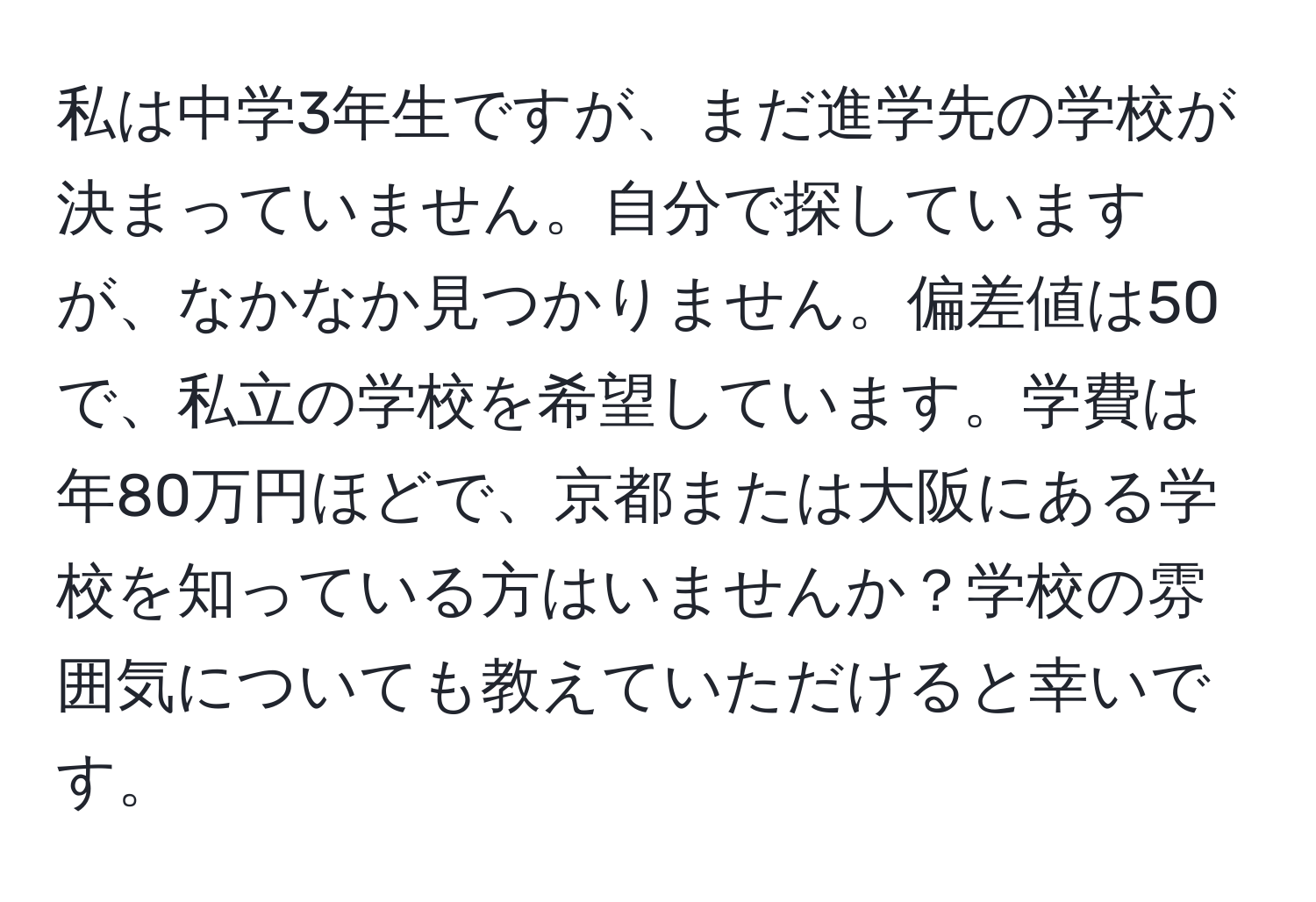 私は中学3年生ですが、まだ進学先の学校が決まっていません。自分で探していますが、なかなか見つかりません。偏差値は50で、私立の学校を希望しています。学費は年80万円ほどで、京都または大阪にある学校を知っている方はいませんか？学校の雰囲気についても教えていただけると幸いです。