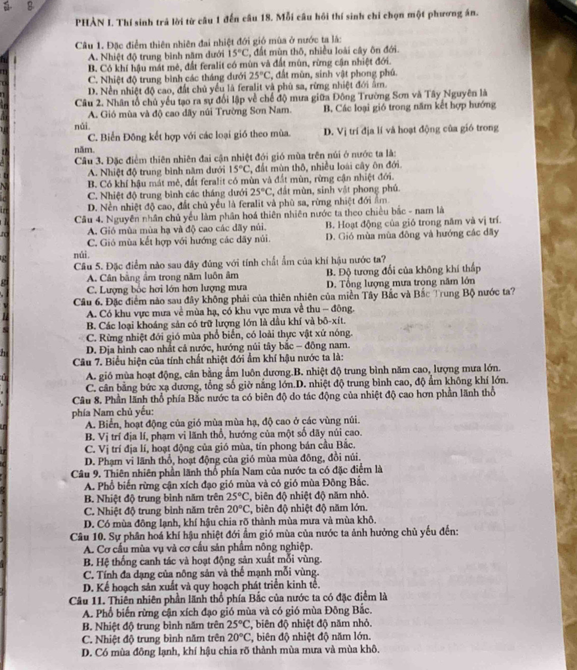 PHÀN I. Thí sinh trả lời từ câu 1 đến câu 18. Mỗi câu hồi thí sinh chỉ chọn một phương án.
Câu 1. Đặc điểm thiên nhiên đai nhiệt đới gió mùa ở nước ta lã:
A. Nhiệt độ trung bình năm dưới 15°C , đất mùn thô, nhiều loài cây ôn đới.
a B. Có khí hậu mắt mê, đất feralit có mùn và đất mùn, rừng cận nhiệt đới.
a C. Nhiệt độ trung bình các tháng dưới 25°C , đất mùn, sinh vật phong phú.
D. Nền nhiệt độ cao, đất chủ yếu là feralit và phủ sa, rừng nhiệt đới ẩm.
Câu 2. Nhân tổ chủ yếu tạo ra sự đổi lập về chế độ mưa giữa Đông Trường Sơn và Tây Nguyên là
A. Gió mùa và độ cao dãy núi Trường Sơn Nam. B. Các loại gió trong năm kết hợp hướng
nǎi
C. Biến Đông kết hợp với các loại gió theo mùa. D. Vị trí địa lí và hoạt động của gió trong
năm.
Câu 3. Đặc điểm thiên nhiên đai cận nhiệt đới gió mùa trên núi ở nước ta là:
A. Nhiệt độ trung bình năm dưới 15°C 2, đất mùn thô, nhiều loài cây ôn đới.
B. Có khí hậu mát mẻ, đất feralit có mùn và đất mùn, rừng cận nhiệt đới.
C. Nhiệt độ trung bình các tháng dưới 25°C 2, đất mùn, sinh vật phong phú.
D. Nền nhiệt độ cao, đất chủ yếu là feralit và phù sa, rừng nhiệt đới ẩm
Câu 4. Nguyên nhân chủ yếu làm phân hoá thiên nhiên nước ta theo chiều bắc - nam là
to A. Gió mùa mùa hạ và độ cao các dãy núi. B. Hoạt động của gió trong năm và vị trí.
C. Gió mùa kết hợp với hướng các dãy núi. D. Gió mùa mùa đông và hướng các dãy
núi
Câu 5. Đặc điểm nào sau đây đúng với tính chất ẩm của khí hậu nước ta?
g A. Cân bằng ẩm trong năm luôn âm B. Độ tương đối của không khí thấp
C. Lượng bốc hơi lớn hơn lượng mưa D. Tổng lượng mưa trong năm lớn
Câu 6. Đặc điểm nào sau đây không phải của thiên nhiên của miền Tây Bắc và Bắc Trung Bộ nước ta?
A. Có khu vực mưa về mùa hạ, có khu vực mưa về thu - đông.
B. Các loại khoáng sản có trữ lượng lớn là dầu khí và bô-xít.
C. Rừng nhiệt đới gió mùa phổ biến, có loài thực vật xứ nóng.
a  D. Địa hình cao nhất cả nước, hướng núi tây bắc - đông nam.
Câu 7. Biểu hiện của tính chất nhiệt đới ẩm khí hậu nước ta là:
i A. gió mùa hoạt động, cân bằng ẩm luôn dương.B. nhiệt độ trung bình năm cao, lượng mưa lớn.
C. cân bằng bức xạ dương, tổng số giờ nắng lớn.D. nhiệt độ trung bình cao, độ ẩm không khí lớn.
Cầu 8. Phần lãnh thổ phía Bắc nước ta có biên độ do tác động của nhiệt độ cao hơn phần lãnh thổ
phía Nam chủ yếu:
in A. Biển, hoạt động của gió mùa mùa hạ, độ cao ở các vùng núi.
B. Vị trí địa lí, phạm vi lãnh thổ, hướng của một số dãy núi cao.
C. Vị trí địa lí, hoạt động của gió mùa, tín phong bán cầu Bắc.
D. Phạm vi lãnh thổ, hoạt động của gió mùa mùa đông, đồi núi.
Câu 9. Thiên nhiên phần lãnh thổ phía Nam của nước ta có đặc điểm là
A. Phổ biến rừng cận xích đạo gió mùa và có gió mùa Đông Bắc.
B. Nhiệt độ trung bình năm trên 25°C , biên độ nhiệt độ năm nhỏ.
C. Nhiệt độ trung bình năm trên 20°C 2, biên độ nhiệt độ năm lớn.
D. Có mùa đông lạnh, khí hậu chia rõ thành mùa mưa và mùa khô.
Câu 10. Sự phân hoá khí hậu nhiệt đới âm gió mùa của nước ta ảnh hưởng chủ yếu đến:
A. Cơ cầu mùa vụ và cơ cầu sản phầm nông nghiệp.
B. Hệ thống canh tác và hoạt động sản xuất mỗi vùng.
C. Tính đa dạng của nông sản và thế mạnh mỗi vùng.
D. Kể hoạch sản xuất và quy hoạch phát triển kinh tế.
Cầu 11. Thiên nhiên phần lãnh thổ phía Bắc của nước ta có đặc điểm là
A. Phổ biến rừng cận xích đạo gió mùa và có gió mùa Đông Bắc.
B. Nhiệt độ trung bình năm trên 25°C 2, biên độ nhiệt độ năm nhỏ.
C. Nhiệt độ trung bình năm trên 20°C 2, biên độ nhiệt độ năm lớn.
D. Có mùa đông lạnh, khí hậu chia rõ thành mùa mưa và mùa khô.