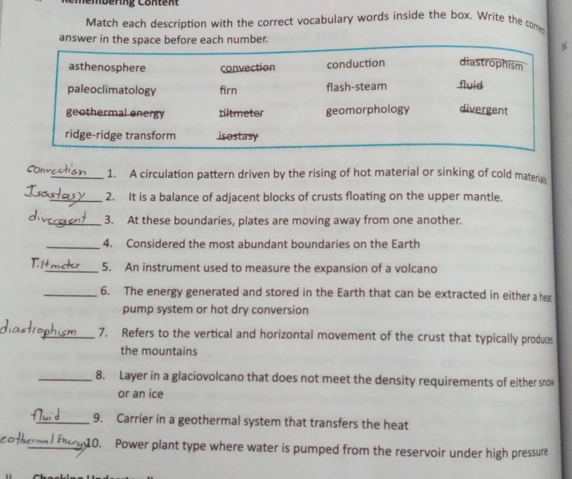 mbering Con ten t
Match each description with the correct vocabulary words inside the box. Write the corred
answer in the space before each number.
N
asthenosphere convection conduction
diastrophism
paleoclimatology firn flash-steam fluid
geothermal energy tiltmeter geomorphology divergent
ridge-ridge transform isostasy
_1. A circulation pattern driven by the rising of hot material or sinking of cold materials
_2. It is a balance of adjacent blocks of crusts floating on the upper mantle.
_3. At these boundaries, plates are moving away from one another.
_4. Considered the most abundant boundaries on the Earth
_5. An instrument used to measure the expansion of a volcano
_6. The energy generated and stored in the Earth that can be extracted in either a heat
pump system or hot dry conversion
_7. Refers to the vertical and horizontal movement of the crust that typically produces
the mountains
_8. Layer in a glaciovolcano that does not meet the density requirements of either sno
or an ice
_9. Carrier in a geothermal system that transfers the heat
coth
_10. Power plant type where water is pumped from the reservoir under high pressure