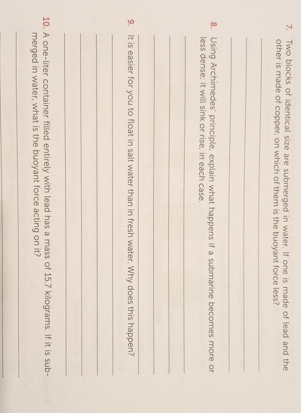 Two blocks of identical size are submerged in water. If one is made of lead and the 
other is made of copper, on which of them is the buoyant force less? 
_ 
_ 
_ 
8. Using Archimedes' principle, explain what happens if a submarine becomes more or 
less dense; it will sink or rise, in each case. 
_ 
_ 
_ 
_ 
9. It is easier for you to float in salt water than in fresh water. Why does this happen? 
_ 
_ 
_ 
_ 
10. A one-liter container filled entirely with lead has a mass of 15.7 kilograms. If it is sub- 
merged in water, what is the buoyant force acting on it? 
_ 
_
