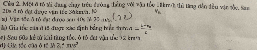 Một ô tô tải đang chạy trên đường thẳng với vận tốc 18km/h thì tăng dần đều vận tốc. Sau
20s ô tô đạt được vận tốc 36km/h. 10 
a) Vận tốc ô tô đạt được sau 40s là 20 m/s. 
b) Gia tốc của ô tô được xác định bằng biểu thức a=frac v-v_0t
c) Sau 60s kể từ khi tăng tốc, ô tô đạt vận tốc 72 km/h. 
d) Gia tốc của ô tô là 2,5m/s^2.