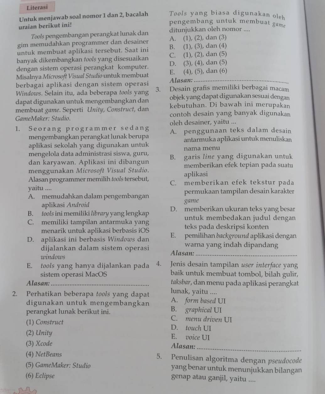 Literasi
Untuk menjawab soal nomor 1 dan 2, bacalah Tools yang biasa digunakan oleh
uraian berikut ini!
pengembang untuk membuat game
Tools pengembangan perangkat lunak dan ditunjukkan oleh nomor ....
gim memudahkan programmer dan desainer A. (1), (2), dan (3)
untuk membuat aplikasi tersebut. Saat ini B. (1), (3), dan (4)
banyak dikembangkan tools yang disesuaikan C. (1), (2), dan (5)
dengan sistem operasi perangkat komputer. D. (3), (4), dan (5)
Misalnya Microsoft Visual Studio untuk membuat E. (4), (5), dan (6)
berbagai aplikasi dengan sistem operasi Alasan:_
Windows. Selain itu, ada beberapa tools yang 3. Desain grafis memiliki berbagai macam
dapat digunakan untuk mengembangkan dan objek yang dapat digunakan sesuai dengan
membuat game. Seperti Unity, Construct, dan kebutuhan. Di bawah ini merupakan
GameMaker: Studio. contoh desain yang banyak digunakan
oleh desainer, yaitu ...
1. Seorang programmer sedang A. penggunaan teks dalam desain
mengembangkan perangkat lunak berupa
antarmuka aplikasi untuk menuliskan
aplikasi sekolah yang digunakan untuk nama menu
mengelola data administrasi siswa, guru,
dan karyawan. Aplikasi ini dibangun B. garis line yang digunakan untuk
memberikan efek tepian pada suatu
menggunakan Microsoft Visual Studio.
aplikasi
Alasan programmer memilih tools tersebut, C. memberikan efek tekstur pada
yaitu ....
permukaan tampilan desain karakter
A. memudahkan dalam pengembangan
aplikasi Android game
B. tools ini memiliki library yang lengkap D. memberikan ukuran teks yang besar
untuk membedakan judul dengan
C. memiliki tampilan antarmuka yang
menarik untuk aplikasi berbasis iOS
teks pada deskripsi konten
D. aplikasi ini berbasis Windows dan E. pemilihan background aplikasi dengan
warna yang indah dipandang
dijalankan dalam sistem operasi Alasan:_
windows
E. tools yang hanya dijalankan pada 4. Jenis desain tampilan user interface yang
sistem operasi MacOS
baik untuk membuat tombol, bilah gulir,
Alasan:_
taksbar, dan menu pada aplikasi perangkat
lunak, yaitu ....
2. Perhatikan beberapa tools yang dapat A. form based UI
digunakan untuk mengembangkan B. graphical UI
perangkat lunak berikut ini.
C. menu driven UI
(1) Construct D. touch UI
(2) Unity E. voice UI
(3) Xcode Alasan:
_
(4) NetBeans 5. Penulisan algoritma dengan pseudocode
(5) GameMaker: Studio yang benar untuk menunjukkan bilangan
(6) Eclipse
genap atau ganjil, yaitu ....