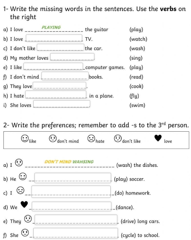 1- Write the missing words in the sentences. Use the verbs on
the right
a) I love PLAYING the guitar (play)
b) I love □ TV. (watch)
c) I don't like □ the car. (wash)
d) My mother loves □ (sing)
e) I like overline _  computer games. (play)
f) I don't mind overline □  books. (read)
g) They love □ (cook)
h) I hate overline  in a plane. (fly)
i) She loves □ (swim)
2- Write the preferences; remember to add -s to the 3^(rd) person.
like don't mind hate don't like love
a) I ∈ □  DON'T MIND WAHSING (wash) the dishes.
b) He □ overline _  (play) soccer.
c) I overline _  (do) homework.
d) We overline _ □  (dance).
e) They _ 1 |MN|=frac □ | (drive) long cars.
f) She e° overline _  (cycle) to school.