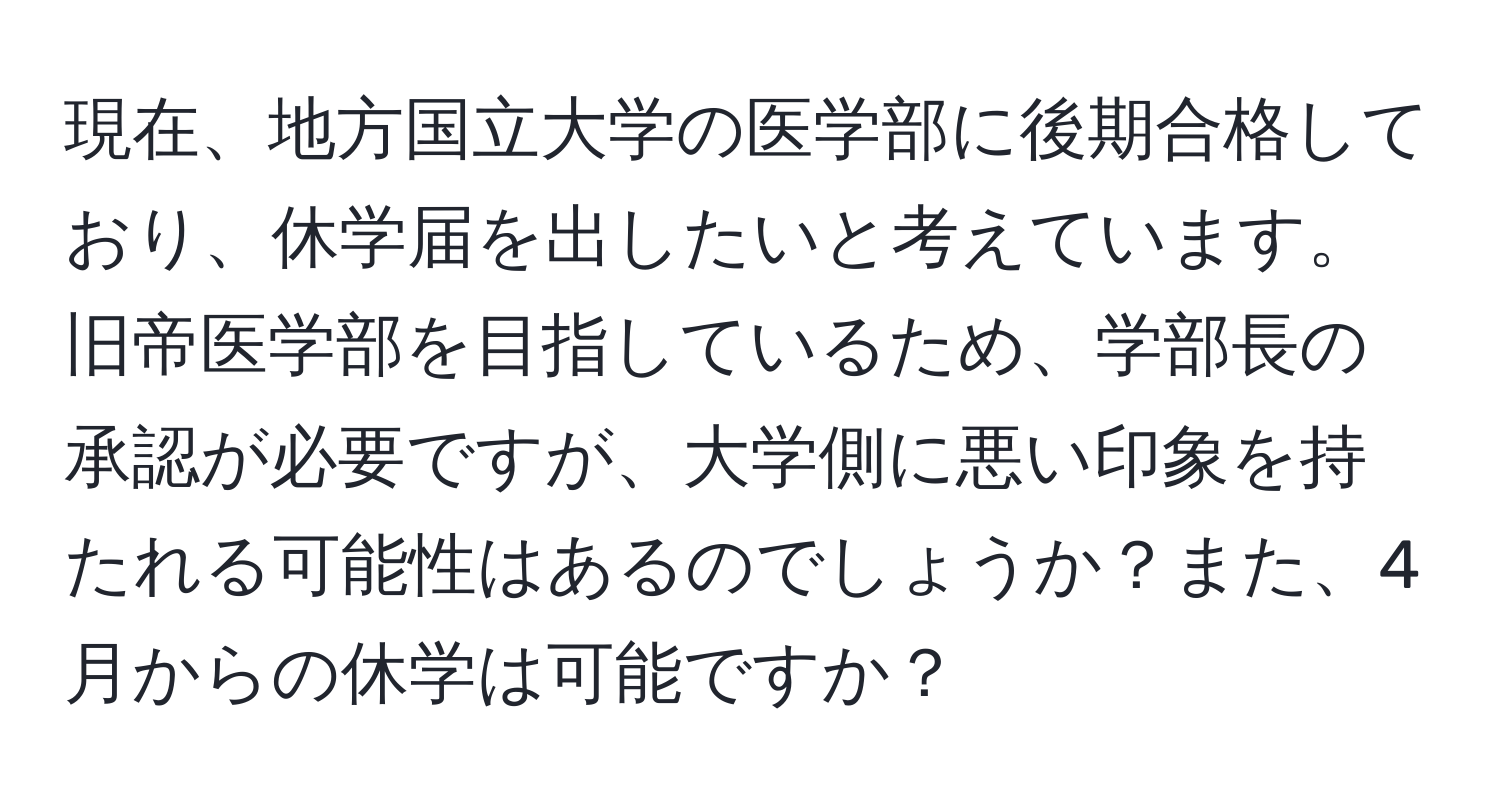 現在、地方国立大学の医学部に後期合格しており、休学届を出したいと考えています。旧帝医学部を目指しているため、学部長の承認が必要ですが、大学側に悪い印象を持たれる可能性はあるのでしょうか？また、4月からの休学は可能ですか？