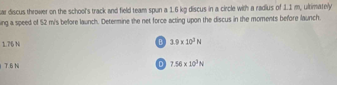 tar discus thrower on the school's track and field team spun a 1.6 kg discus in a circle with a radius of 1.1 m, ultimately 
ing a speed of 52 m/s before launch. Determine the net force acting upon the discus in the moments before launch.
1.76 N
B 3.9* 10^3N
7.6 N
D 7.56* 10^3N