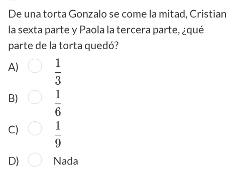 De una torta Gonzalo se come la mitad, Cristian
la sexta parte y Paola la tercera parte, ¿qué
parte de la torta quedó?
A)  1/3 
B)  1/6 
C)  1/9 
D) Nada