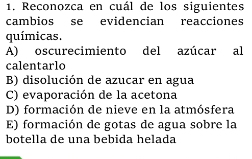 Reconozca en cuál de los siguientes
cambios se evidencian reacciones
químicas.
A) oscurecimiento del azúcar al
calentarlo
B) disolución de azucar en agua
C) evaporación de la acetona
D) formación de nieve en la atmósfera
E) formación de gotas de agua sobre la
botella de una bebida helada