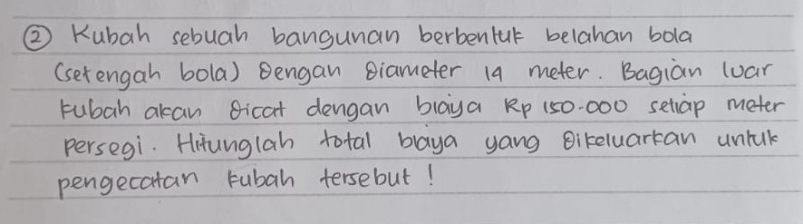 ② Kubah sebuah bangunan berbentur belahan bola 
(setengah bola) Bengan Biameter 14 meter. Bagian luar 
tubah akan Bicat dengan blaya Rp 150-000 setiap meter
persegi. Hitunglah total blaya yang Bikeluarkan untuk 
pengecatan rubah tersebut!