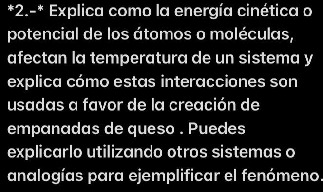 2.-* Explica como la energía cinética o 
potencial de los átomos o moléculas, 
afectan la temperatura de un sistema y 
explica cómo estas interacciones son 
usadas a favor de la creación de 
empanadas de queso . Puedes 
explicarlo utilizando otros sistemas o 
analogías para ejemplificar el fenómeno.