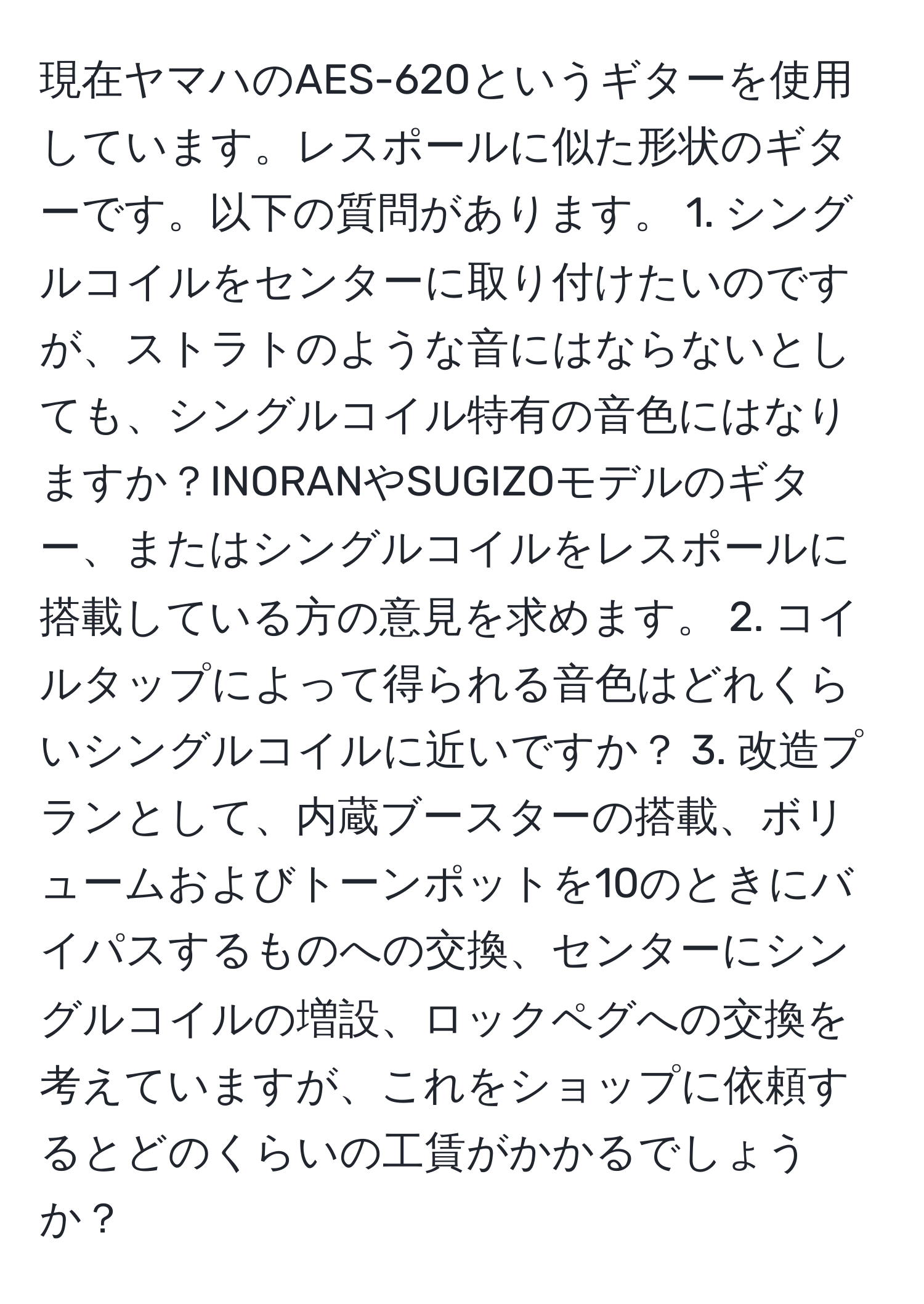 現在ヤマハのAES-620というギターを使用しています。レスポールに似た形状のギターです。以下の質問があります。 1. シングルコイルをセンターに取り付けたいのですが、ストラトのような音にはならないとしても、シングルコイル特有の音色にはなりますか？INORANやSUGIZOモデルのギター、またはシングルコイルをレスポールに搭載している方の意見を求めます。 2. コイルタップによって得られる音色はどれくらいシングルコイルに近いですか？ 3. 改造プランとして、内蔵ブースターの搭載、ボリュームおよびトーンポットを10のときにバイパスするものへの交換、センターにシングルコイルの増設、ロックペグへの交換を考えていますが、これをショップに依頼するとどのくらいの工賃がかかるでしょうか？