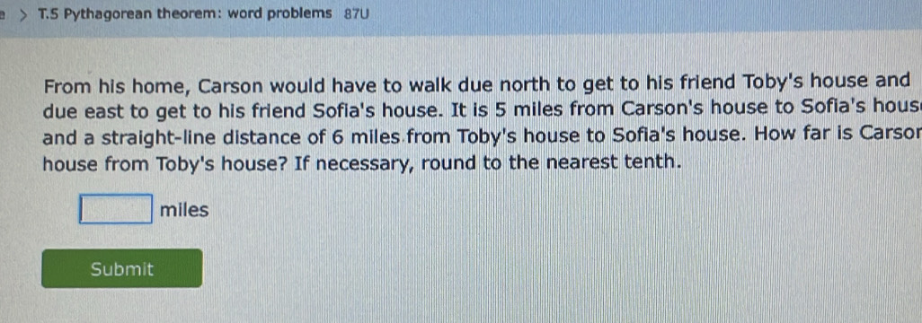 Pythagorean theorem: word problems 87U 
From his home, Carson would have to walk due north to get to his friend Toby's house and 
due east to get to his friend Sofia's house. It is 5 miles from Carson's house to Sofia's hous 
and a straight-line distance of 6 miles from Toby's house to Sofia's house. How far is Carso 
house from Toby's house? If necessary, round to the nearest tenth. 
I miles
Submit