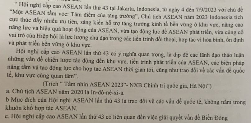 Hội nghị cấp cao ASEAN lần thứ 43 tại Jakarta, Indonesia, từ ngày 4 đến 7/9/2023 với chủ đề
“Một ASEAN tầm vóc: Tâm điểm của tăng trưởng”, Chủ tịch ASEAN năm 2023 Indonesia tích
cực thúc đầy nhiều ưu tiên, sáng kiến hỗ trợ tăng trưởng kinh tế bền vững ở khu vực, nâng cao
năng lực và hiệu quả hoạt động của ASEAN, vừa tạo động lực để ASEAN phát triển, vừa củng cố
vai trò của Hiệp hội là lực lượng chủ đạo trong các tiến trình đối thoại, hợp tác vì hòa bình, ổn định
và phát triển bền vững ở khu vực.
Hội nghị cấp cao ASEAN lần thứ 43 có ý nghĩa quan trọng, là dịp để các lãnh đạo thảo luận
những vấn đề chiến lược tác động đến khu vực, tiến trình phát triển của ASEAN, các biện pháp
tnằng tầm và tạo động lực cho hợp tác ASEAN thời gian tới, cũng như trao đổi về các vẫn đề quốc
tế, khu vực cùng quan tâm''.
(Trích “ Tầm nhìn ASEAN 2023 ”- NXB Chính trị quốc gia, Hà Nội'')
a. Chủ tịch ASEAN năm 2020 là In-đô-nê-xi-a.
b Mục đích của Hội nghị ASEAN lần thứ 43 là trao đổi về các vẫn đề quốc tế, không nằm trong
khuôn khổ hợp tác ASEAN.
c. Hội nghị cấp cao ASEAN lần thứ 43 có liên quan đến việc giải quyết vấn đề Biển Đông