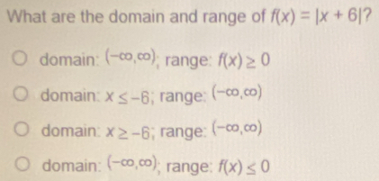 What are the domain and range of f(x)=|x+6| ?
domain (-∈fty ,∈fty ); range: f(x)≥ 0
domain: x≤ -6; range: (-∈fty ,∈fty )
domain: x≥ -6; range: (-∈fty ,∈fty )
domain: (-∈fty ,∈fty ); range: f(x)≤ 0