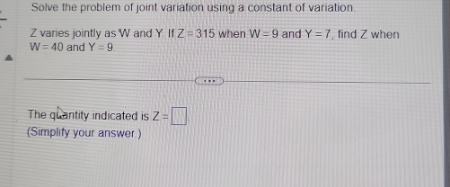 Solve the problem of joint variation using a constant of variation.
Z varies jointly as W and Y. If Z=315 when W=9 and Y=7 , find Z when
W=40 and Y=9. 
The quantity indicated is Z=□
(Simplify your answer.)