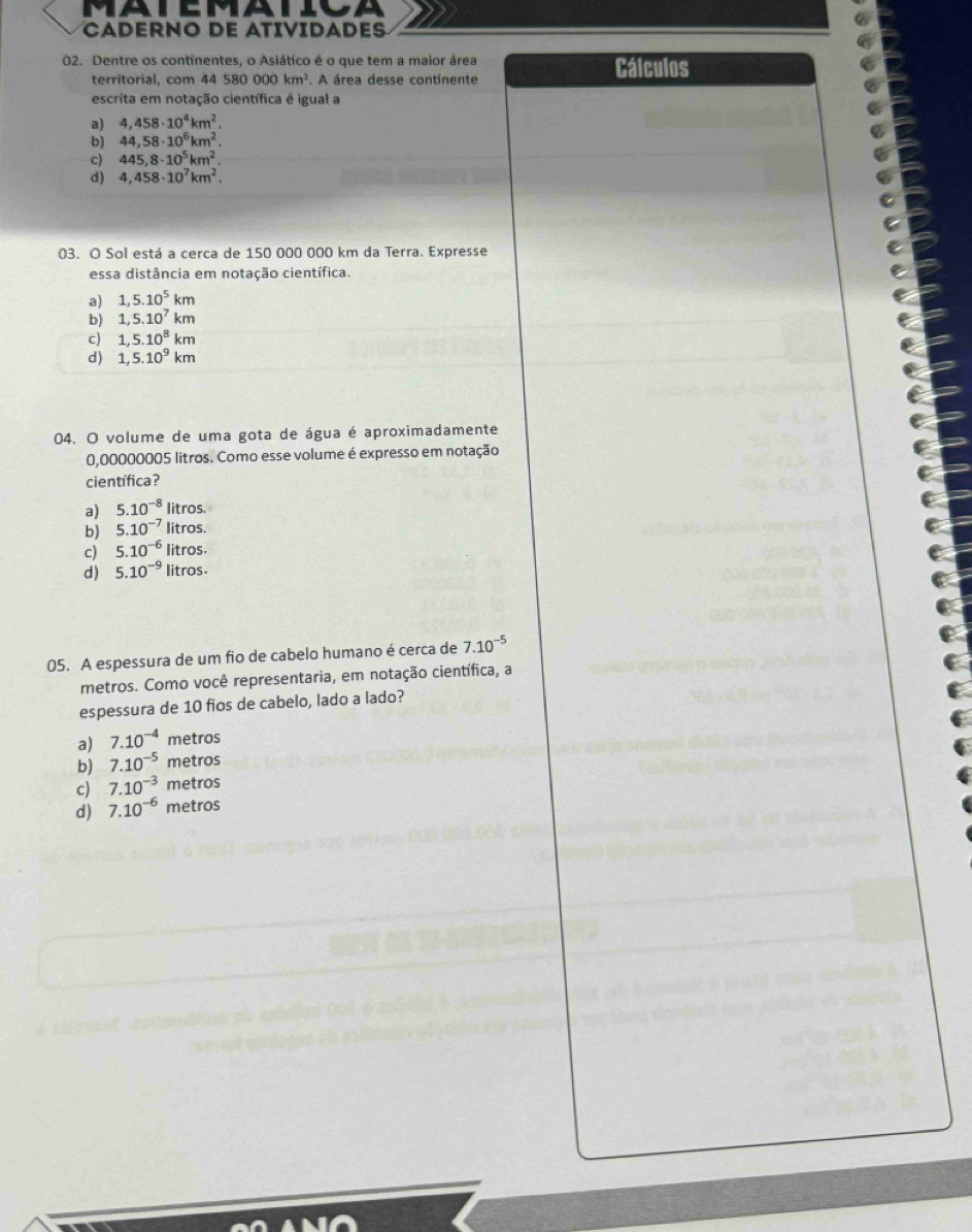 CADERNO DE ATIVIDADES
02. Dentre os continentes, o Asiático é o que tem a maior área Cálculos
territorial, com 4 4580000km^2 A área desse continente
escrita em notação científica é igual a
a) 4,458· 10^4km^2.
b) 44,58· 10^6km^2.
c) 445,8· 10^5km^2.
d) 4,458· 10^7km^2. 
03. O Sol está a cerca de 150 000 000 km da Terra. Expresse
essa distância em notação científica.
a) 1,5.10^5km
b) 1,5.10^7km
c) 1,5.10^8km
d) 1,5.10^9km
04. O volume de uma gota de água é aproximadamente
0,00000005 litros. Como esse volume é expresso em notação
científica?
a) 5.10^(-8) litros.
b) 5.10^(-7) litros.
c) 5.10^(-6) litros.
d) 5.10^(-9) litros
05. A espessura de um fio de cabelo humano é cerca de 7.10^(-5)
metros. Como você representaria, em notação científica, a
espessura de 10 fios de cabelo, lado a lado?
a) 7.10^(-4) metros
b) 7.10^(-5) metros
c) 7.10^(-3) metros
d) 7.10^(-6) metros