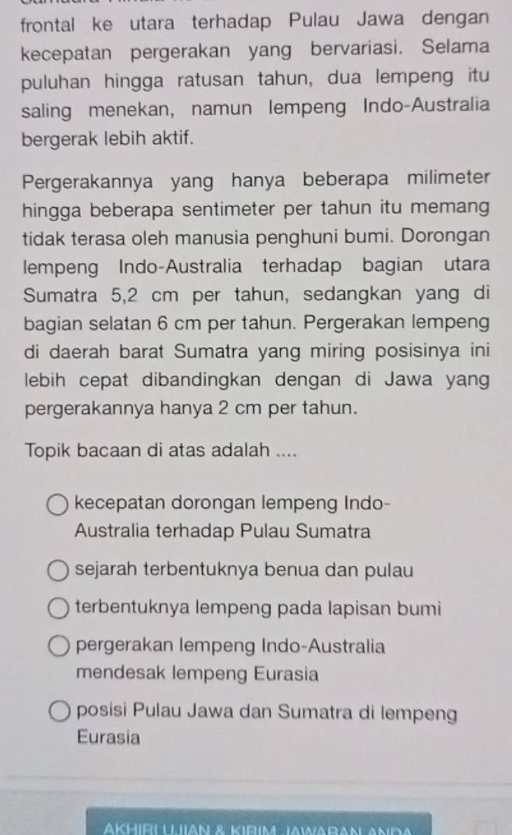 frontal ke utara terhadap Pulau Jawa dengan
kecepatan pergerakan yang bervariasi. Selama
puluhan hingga ratusan tahun, dua lempeng itu
saling menekan, namun lempeng Indo-Australia
bergerak lebih aktif.
Pergerakannya yang hanya beberapa milimeter
hingga beberapa sentimeter per tahun itu memang
tidak terasa oleh manusia penghuni bumi. Dorongan
lempeng Indo-Australia terhadap bagian utara
Sumatra 5,2 cm per tahun, sedangkan yang di
bagian selatan 6 cm per tahun. Pergerakan lempeng
di daerah barat Sumatra yang miring posisinya ini
lebih cepat dibandingkan dengan di Jawa yang
pergerakannya hanya 2 cm per tahun.
Topik bacaan di atas adalah ....
kecepatan dorongan lempeng Indo-
Australia terhadap Pulau Sumatra
sejarah terbentuknya benua dan pulau
terbentuknya lempeng pada lapisan bumi
pergerakan lempeng Indo-Australia
mendesak lempeng Eurasia
posisi Pulau Jawa dan Sumatra di lempeng
Eurasia