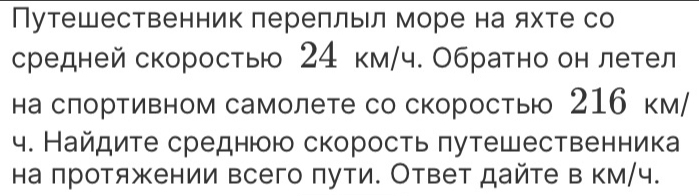 Путешественник лереллыл море на яхте со 
средней скорость 24 км/ч. Обратно он летел 
на слортивном самолете со скоросты 216 км/ 
4. Найдиτе среднюю скорость πутешественника 
на πротяжении всего πути. Ответ дайте в км/ч.