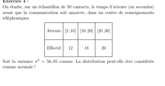 On étudie, sur un échantillon de 50 cantacts, le temps d'attente (en secondes)
avant que la communication soit amorcée, dans un centre de renseignements
téléphoniques
Soit la variance sigma^2=56 .05 connue. La distribution peut-elle être considérée
comme normale ?