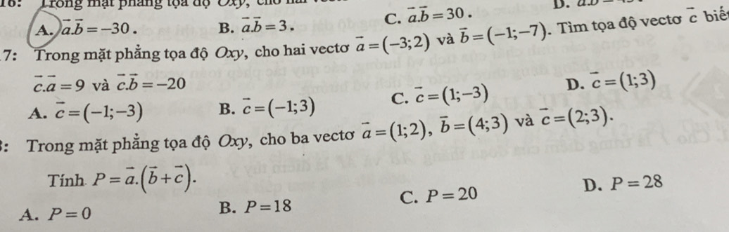 18:Trong mạt pháng tọa dộ Cxy, D. ax
A. vector a.vector b=-30. B. vector a.vector b=3.
C. vector a.vector b=30. 
7: Trong mặt phẳng tọa độ Oxy, cho hai vectơ vector a=(-3;2) và vector b=(-1;-7). Tìm tọa độ vectơ vector c biế
vector c.vector a=9 và vector c.vector b=-20 D. vector c=(1;3)
A. vector c=(-1;-3) B. vector c=(-1;3)
C. vector c=(1;-3)
3: Trong mặt phẳng tọa độ Oxy, cho ba vectơ vector a=(1;2), vector b=(4;3) và vector c=(2;3). 
Tính P=vector a.(vector b+vector c).
D. P=28
A. P=0
B. P=18
C. P=20