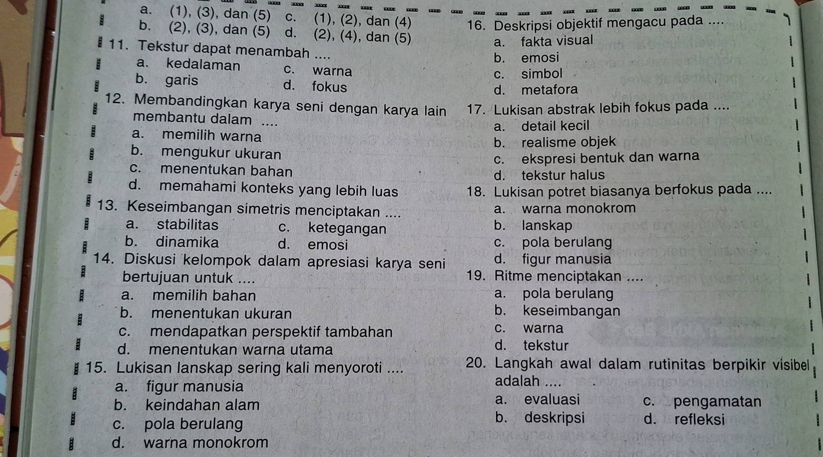 a. (1), (3), dan (5) c. (1), (2), dan (4)
16. Deskripsi objektif mengacu pada
b. (2), (3), dan (5) d. (2), (4), dan (5)
a. fakta visual
a 11. Tekstur dapat menambah ....
b. emosi
a. kedalaman c. warna
c. simbol
b. garis d. fokus
d. metafora
12. Membandingkan karya seni dengan karya lain 17. Lukisan abstrak lebih fokus pada ....
membantu dalam ....
a. memilih warna a. detail kecil
b. realisme objek
b. mengukur ukuran
c. ekspresi bentuk dan warna
c. menentukan bahan
d. tekstur halus
d. memahami konteks yang lebih luas 18. Lukisan potret biasanya berfokus pada ....
13. Keseimbangan simetris menciptakan .... a. warna monokrom
a. stabilitas c. ketegangan
b. lanskap
b. dinamika d. emosi c. pola berulang
14. Diskusi kelompok dalam apresiasi karya seni d. figur manusia
bertujuan untuk ....
19. Ritme menciptakan ....
a. memilih bahan a. pola berulang
b. menentukan ukuran
b. keseimbangan
c. mendapatkan perspektif tambahan
c. warna
d. menentukan warna utama
d. tekstur
15. Lukisan lanskap sering kali menyoroti ....
20. Langkah awal dalam rutinitas berpikir visibel
a. figur manusia
adalah ....
a. evaluasi
b. keindahan alam c. pengamatan
c. pola berulang
b. deskripsi d. refleksi
d. warna monokrom a