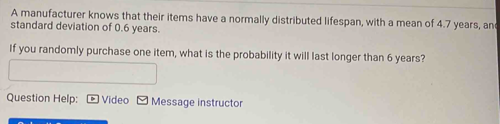 A manufacturer knows that their items have a normally distributed lifespan, with a mean of 4.7 years, an 
standard deviation of 0.6 years. 
If you randomly purchase one item, what is the probability it will last longer than 6 years? 
Question Help: Video Message instructor