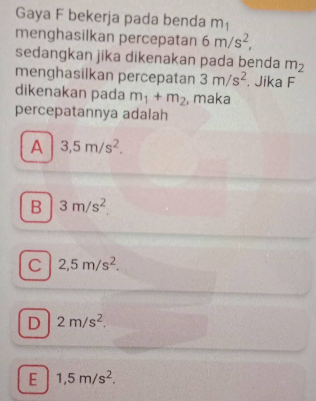 Gaya F bekerja pada benda m1
menghasilkan percepatan 6m/s^2, 
sedangkan jika dikenakan pada benda m_2
menghasilkan percepatan 3m/s^2. Jika F
dikenakan pada m_1+m_2 , maka
percepatannya adalah
A 3,5m/s^2.
B 3m/s^2
C 2,5m/s^2.
D 2m/s^2.
E 1,5m/s^2.