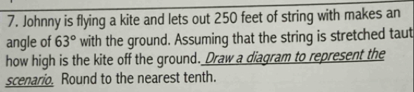 Johnny is flying a kite and lets out 250 feet of string with makes an 
angle of 63° with the ground. Assuming that the string is stretched taut 
how high is the kite off the ground. Draw a diagram to represent the 
scenario. Round to the nearest tenth.