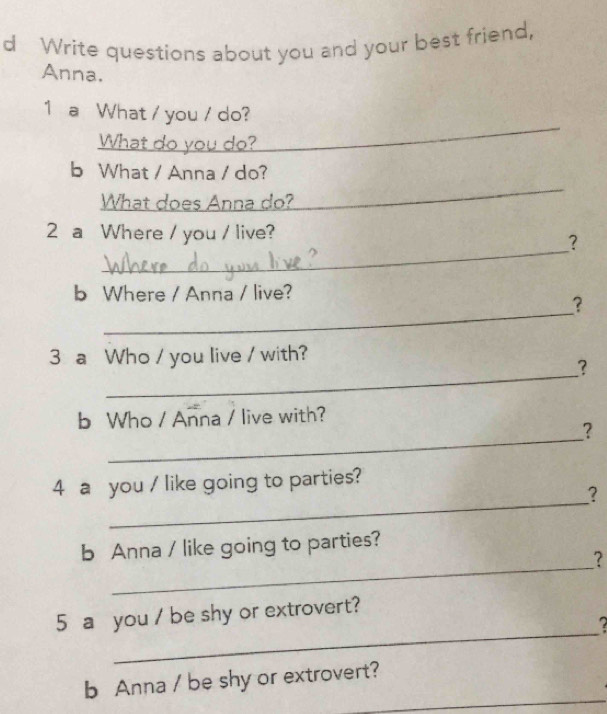 Write questions about you and your best friend, 
Anna. 
_ 
1 a What / you / do? 
What do you do? 
_ 
b What / Anna / do? 
What does Anna do? 
_ 
2 a Where / you / live? 
? 
b Where / Anna / live? 
_ 
? 
_ 
3 a Who / you live / with? 
? 
_ 
b Who / Anna / live with? 
? 
_ 
4 a you / like going to parties? 
? 
_ 
b Anna / like going to parties? 
? 
_ 
5 a you / be shy or extrovert? 
_ 
b Anna / be shy or extrovert?