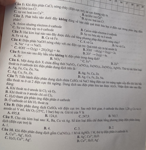 15 16
u8 29 3
A. sự khử ion Cl.
Câu 1: Khi điện phân CaCl_2 chóng chảy (điện cực trơ), tại cực dương xây ra B. sự khử ion
C. sự oxi hoá ion Ca^(2+).
phân?
Ca^(2+).
D. sự oxi hoá ion Cl .
Câu 2. Phát biểu nào dưới đây không đúng về bàn chất quá trình hóa học ở điện cục trong phim ứng điệm
A. Anion nhường electron ở cathode
C. Sự oxi hóa xảy ra ở cathode
B. Cation nhận electron ở cathode
D. Sự oxỉ hóa xảy ra ở anode
Cầu 3: Hai kim loại nào sau đây được điều chế bằng phương pháp điện phân nông chảy?
A. Fe và Ag B. Ca và Fe.
A. Na^++eto Na(l).
C. K và Ca, D. Nz vi Cn
Câu 4: Điện phân NaOH nóng chảy với các điện cực trợ. Quá trình xây ra tại anode là 2OH^-to H_2(g)+O_2(g)+2e 2O^(2-)to O_2(g)+4e
B.
C. 4OH^-to O_2(g)+2H_2O(g)+4e. D.
Câu 5: Ion nào sau đây hầu như không bị điện phân trong dung dịch?
A. Br. B. NO_3- C. Fe^(3+). D. Zn^2
Câu 6. Một dung dịch X chứa đồng thời
thoát ra ở cathode khi điện phân dung dịch trên là: NaNO_3,Cu(NO_3)_2,Fe(NO_3)_3,Zn(NO_3)_n. AgNOs, Thứ tự các kim ti
A. Ag, Fe, Cu, Zn, Na.
C. Ag, Cu, Fe, Zn.
B. Ag, Fe, Cu, Zn.
D. Ag, Cu, Fe, Zn, Na
Câu 7: Tiến hành điện phân dung dịch chứa CuSO_4 và NaCI bằng điện cực trợ màng ngăn xấp đến khi ăn nê
đầu thoát ra ở cả 2 điện cực thì ngừng. Dung dịch sau điện phân hòa tan được ALO. Nhân định mào sac đân
đúng:
A. Khí thoát ra ở anode là Cl_2 và O_2.
B. Khí thoát ra ở anode chỉ có Cl_2.
C. H_2 O 0 tham gia phản ứng điện phân ở cathode
D. Ở cathode có khí H_2 thoát ra
Câu 8: Điện phân dung dịch ( CuSO_4 với điện cực trơ. Sau một thời gian, ở cathode tha được 128 g Ca vaở
anode có V mL khí O_2(25°C , 1 bar) bay ra. Giá trị của V là
A. 495,8. B. 124,0. C. 247,9. D. 743,7.
Cầu 9. Cho các kim loại sau: K, Ba, Cu và Ag. Số kim loại điều chế được bằng phương pháp đợn phín hang
dịch (điện cực trơ) là
A. 1. B. 4. C. 3. D. 2.
Cầu 10. Khi điện phân dung dịch gồm Cu^(2+),Ag^+,H_2O. Cu(NO_3) 2 1 M và AgNO_3IM , thứ tự điện phân ở cahode 
A.
C. H_2O,Cu^(2+),Ag^+.
B. Ag^+,Cu^(2+),H_2O.
D. Cu^(2+),H_2O,Ag^+.
