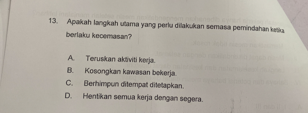 Apakah langkah utama yang perlu dilakukan semasa pemindahan ketika
berlaku kecemasan?
A. Teruskan aktiviti kerja.
B. Kosongkan kawasan bekerja.
C. Berhimpun ditempat ditetapkan.
D. Hentikan semua kerja dengan segera.