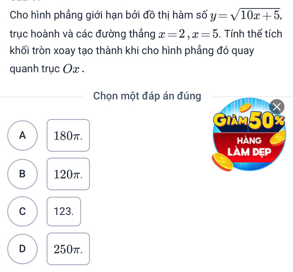 Cho hình phẳng giới hạn bởi đồ thị hàm số y=sqrt(10x+5), 
trục hoành và các đường thẳng x=2, x=5. Tính thể tích
khối tròn xoay tạo thành khi cho hình phẳng đó quay
quanh trục Ox.
Chọn một đáp án đúng
A 180π.
B 120π.
C 123.
D 250π.