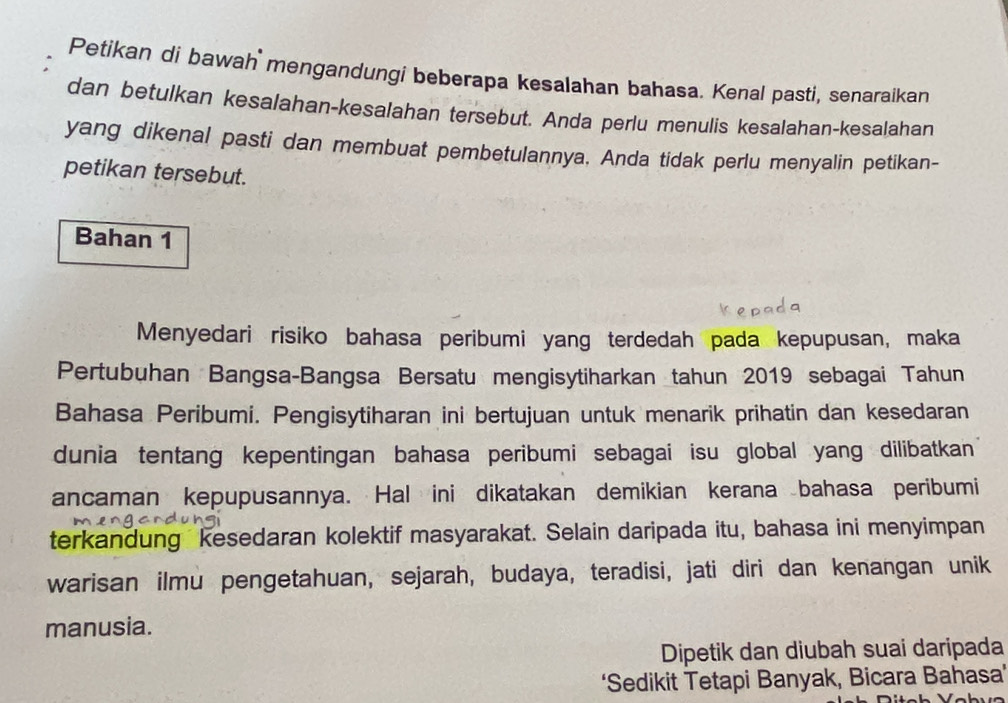 Petikan di bawah mengandungi beberapa kesalahan bahasa. Kenal pasti, senaraikan 
dan betulkan kesalahan-kesalahan tersebut. Anda perlu menulis kesalahan-kesalahan 
yang dikenal pasti dan membuat pembetulannya. Anda tidak perlu menyalin petikan- 
petikan tersebut. 
Bahan 1 
Menyedari risiko bahasa peribumi yang terdedah pada kepupusan, maka 
Pertubuhan Bangsa-Bangsa Bersatu mengisytiharkan tahun 2019 sebagai Tahun 
Bahasa Peribumi. Pengisytiharan ini bertujuan untuk menarik prihatin dan kesedaran 
dunia tentang kepentingan bahasa peribumi sebagai isu global yang dilibatkan 
ancaman kepupusannya. Hal ini dikatakan demikian kerana bahasa peribumi 
terkandung kesedaran kolektif masyarakat. Selain daripada itu, bahasa ini menyimpan 
warisan ilmu pengetahuan, sejarah, budaya, teradisi, jati diri dan kenangan unik 
manusia. 
Dipetik dan diubah suai daripada 
‘Sedikit Tetapi Banyak, Bicara Bahasa'