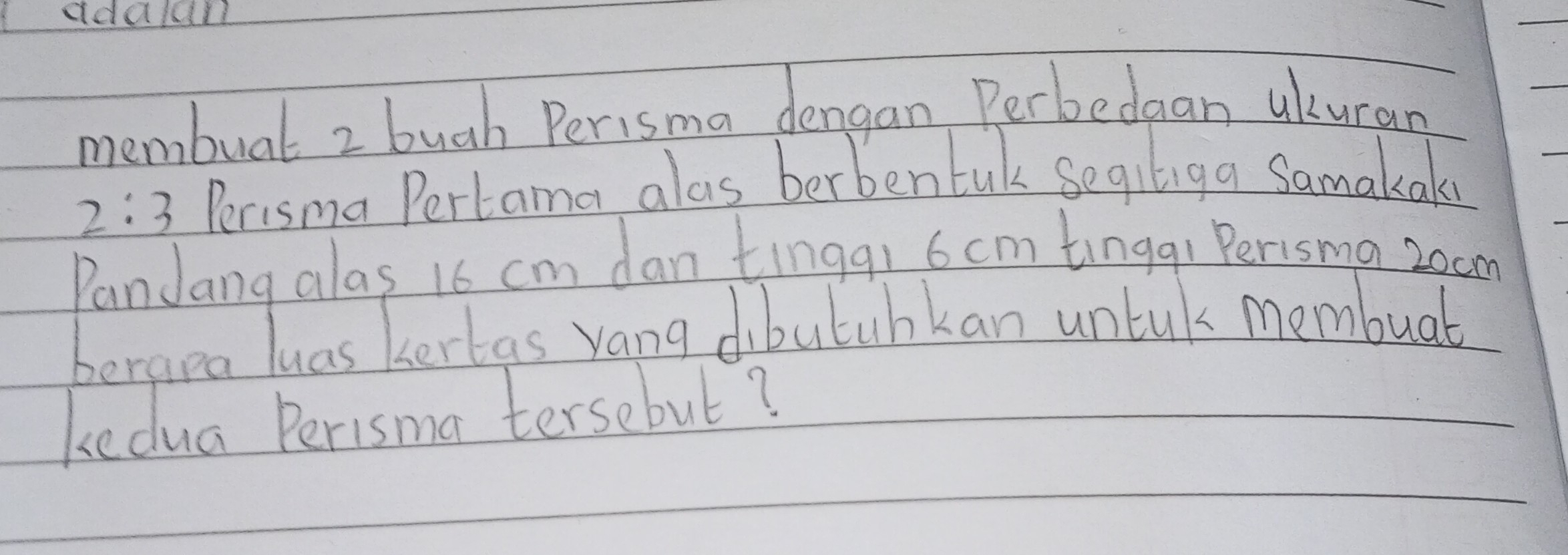 ddaldl 
membual 2 bugh Perisma dengan Perbedaan ukuran
2:3 Perisma Pertama alas berbentak segiliga Samakak 
PanJang alas 16 cm dan tingq, 6 cm tingqi Perisma zoam 
berara luas kertas vang dibutuhkan untuk membuab 
kedua Perisma tersebut?