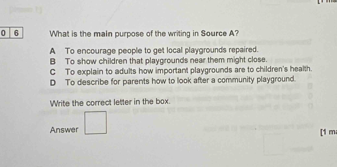 0 6 What is the main purpose of the writing in Source A?
A To encourage people to get local playgrounds repaired.
B To show children that playgrounds near them might close.
C To explain to adults how important playgrounds are to children's health.
D To describe for parents how to look after a community playground.
Write the correct letter in the box.
Answer [1 m