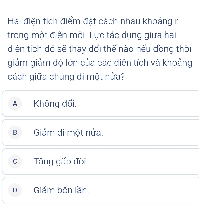 Hai điện tích điểm đặt cách nhau khoảng r
trong một điện môi. Lực tác dụng giữa hai
điện tích đó sẽ thay đổi thế nào nếu đồng thời
giảm giảm độ lớn của các điện tích và khoảng
cách giữa chúng đi một nửa?
A Không đổi.
B Giảm đi một nửa.
cTăng gấp đôi.
D Giảm bốn lần.